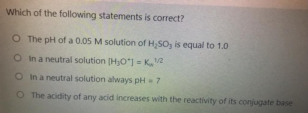 Which of the following statements is correct?
O The pH of a 0.05 M solution of H,SO3 is equal to 1.0
O Ina neutral solution [H3O*] = Kw1/2
O In a neutral solution always pH = 7
O The acidity of any acid increases with the reactivity of its conjugate base
