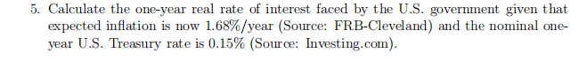 5. Calculate the one-year real rate of interest faced by the U.S. government given that
expected inflation is now 1.68%/year (Source: FRB-Cleveland) and the nominal one-
year U.S. Treasury rate is 0.15% (Source: Investing.com).
