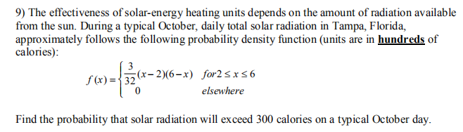 9) The effectiveness of solar-energy heating units depends on the amount of radiation available
from the sun. During a typical October, daily total solar radiation in Tampa, Florida,
approximately follows the following probability density function (units are in hundreds of
calories):
3
f (x) ={32
(x- 2)(6-x) for2<x<6
elsewhere
Find the probability that solar radiation will exceed 300 calories on a typical October day.
