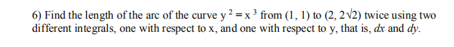 6) Find the length of the arc of the curve y² = x ³ from (1, 1) to (2, 2 v2) twice using two
different integrals, one with respect to x, and one with respect to y, that is, dx and dy.
