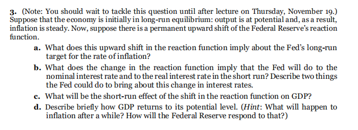 3. (Note: You should wait to tackle this question until after lecture on Thursday, November 19.)
Suppose that the economy is initiallyin long-run equilibrium: output is at potential and, as a result,
inflation is steady. Now, suppose there is a permanent upward shift of the Federal Reserve's reaction
function.
a. What does this upward shift in the reaction function imply about the Fed's long-run
target for the rate of inflation?
b. What does the change in the reaction function imply that the Fed will do to the
nominal interest rate and to the real interest rate in the short run? Describe two things
the Fed could do to bring about this change in interest rates.
c. What will be the short-run effect of the shift in the reaction function on GDP?
d. Describe briefly how GDP returns to its potential level. (Hint: What will happen to
inflation after a while? How will the Federal Reserve respond to that?)
