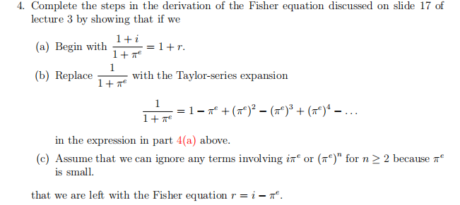 4. Complete the steps in the derivation of the Fisher equation discussed on slide 17 of
lecture 3 by showing that if we
1+i
(a) Begin with
= 1+r.
1+ 7
(b) Replace
1
with the Taylor-series expansion
1+ 7°
1
= 1- 7° + (7°)² - (7*)³ + (m*)ª – ..
in the expression in part 4(a) above.
(c) Assume that we can ignore any terms involving in“ or (7*)" for n > 2 because 7
is small.
that we are left with the Fisher equation r = i – ".
