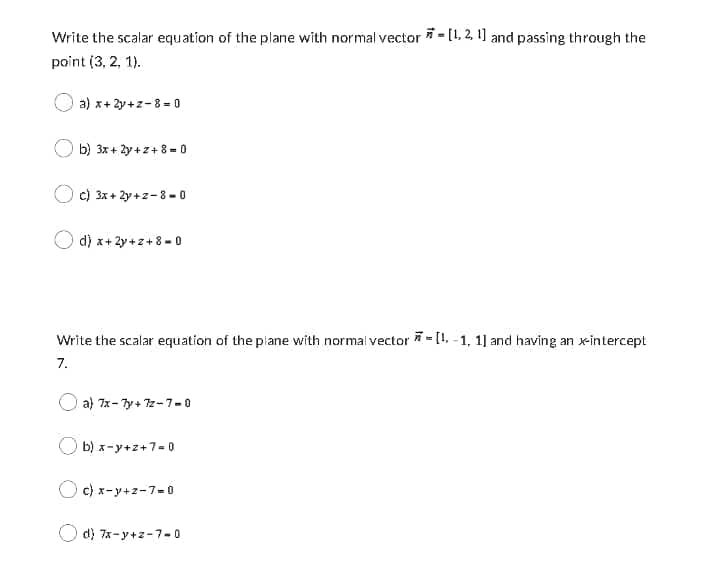 Write the scalar equation of the plane with normal vector i - [1, 2, 1] and passing through the
point (3, 2, 1).
a) x+ 2y+z-8- 0
b) 3x + 2y +z+ 8 = O
c) 3x + 2y +z-8 - 0
d) x+ 2y +z+8 - 0
Write the scalar equation of the piane with normal vector = [1, -1, 1] and having an x-intercept
7.
a) 7x- 7y+ 7z-7-0
b) x-y+z+7-0
c) x-y+z-7=0
d) 7x-y+z-7-0
