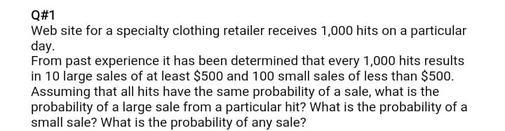 Q#1
Web site for a specialty clothing retailer receives 1,000 hits on a particular
day.
From past experience it has been determined that every 1,000 hits results
in 10 large sales of at least $500 and 100 small sales of less than $500.
Assuming that all hits have the same probability of a sale, what is the
probability of a large sale from a particular hit? What is the probability of a
small sale? What is the probability of any sale?
