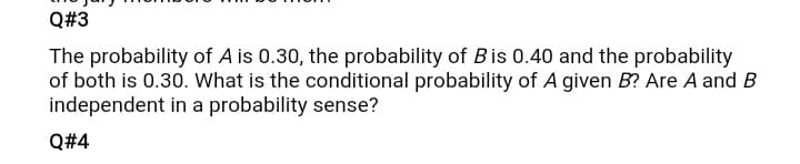 Q#3
The probability of A is 0.30, the probability of Bis 0.40 and the probability
of both is 0.30. What is the conditional probability of A given B? Are A and B
independent in a probability sense?
Q#4
