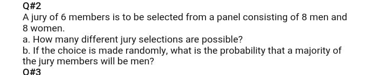 Q#2
A jury of 6 members is to be selected from a panel consisting of 8 men and
8 women.
a. How many different jury selections are possible?
b. If the choice is made randomly, what is the probability that a majority of
the jury members will be men?
O#3
