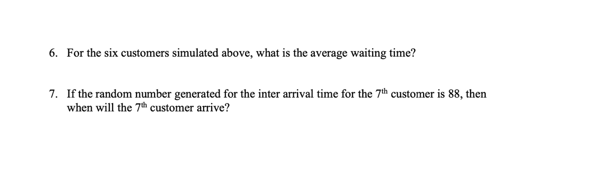 6. For the six customers simulated above, what is the average waiting time?
7. If the random number generated for the inter arrival time for the 7th customer is 88, then
when will the 7th customer arrive?

