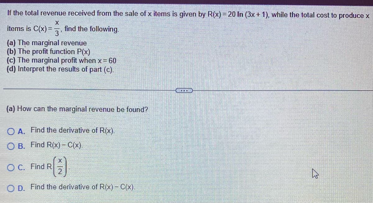 If the total revenue received from the sale of x items is given by R(x) = 20 In (3x + 1), while the total cost to produce x
X
items is C(x) = -
3'
find the following.
(a) The marginal revenue
(b) The profit function P(x)
(c) The marginal profit when x = 60
(d) Interpret the results of part (c).
(a) How can the marginal revenue be found?
O A. Find the derivative of R(x).
O B. Find R(x) - C(x).
OC. Find R
(1)
O D. Find the derivative of R(x) - C(x).
B
4