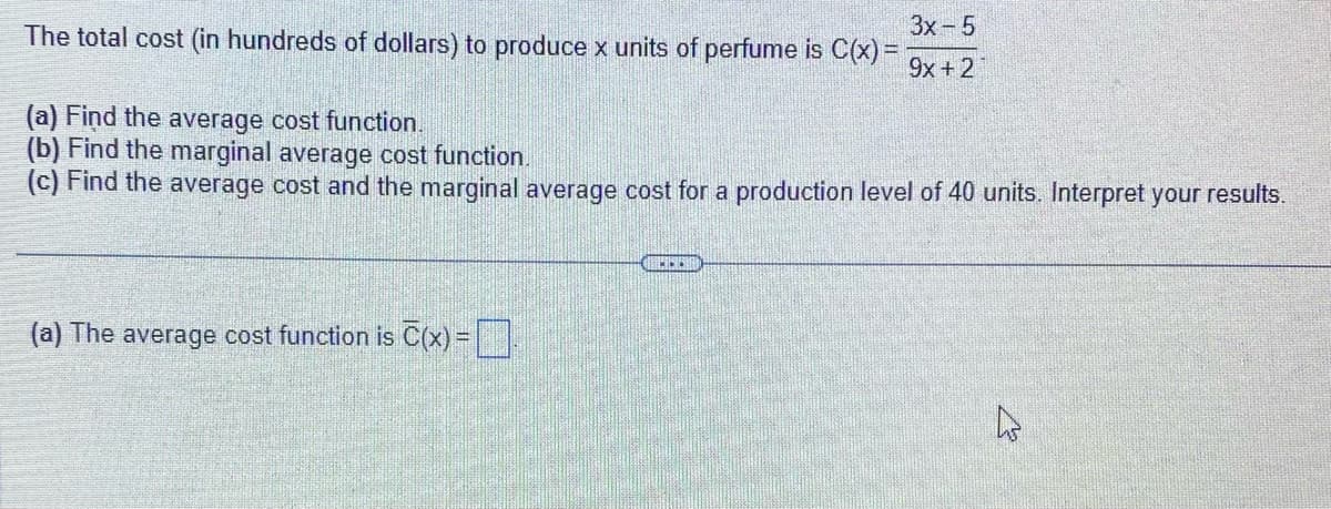 3x - 5
The total cost (in hundreds of dollars) to produce x units of perfume is C(x) =
9x + 2
(a) Find the average cost function.
(b) Find the marginal average cost function.
(c) Find the average cost and the marginal average cost for a production level of 40 units. Interpret your results.
(a) The average cost function is C(x) =
KO!!
h