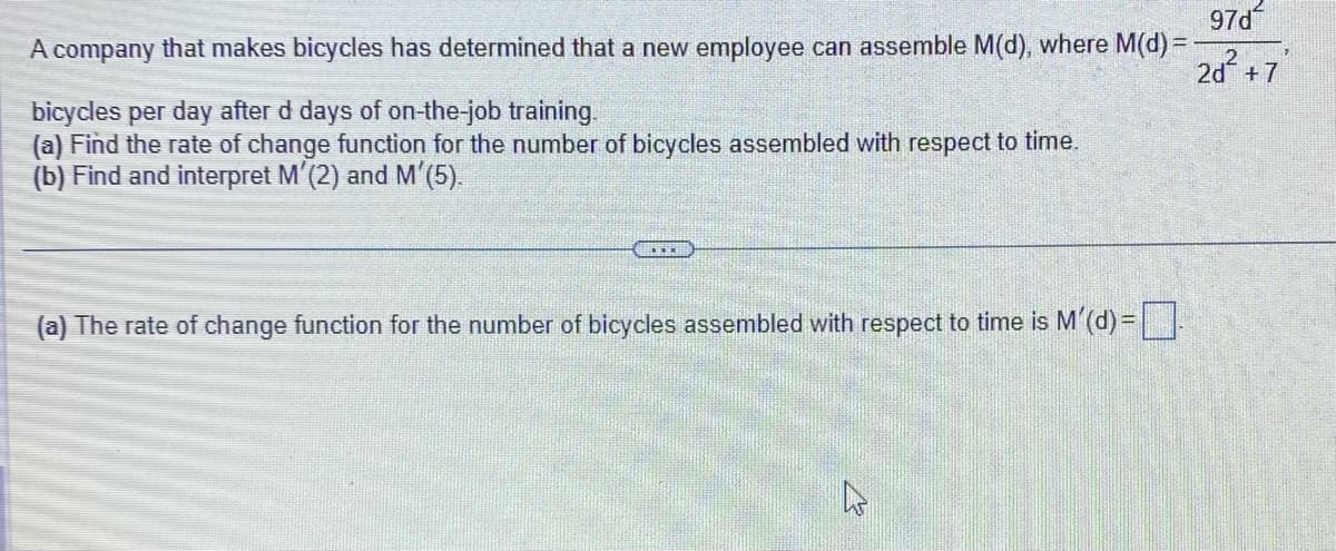 97d²
A company that makes bicycles has determined that a new employee can assemble M(d), where M(d) =
7
2d² +7
bicycles per day after d days of on-the-job training.
(a) Find the rate of change function for the number of bicycles assembled with respect to time.
(b) Find and interpret M'(2) and M'(5).
(a) The rate of change function for the number of bicycles assembled with respect to time is M'(d) =].
