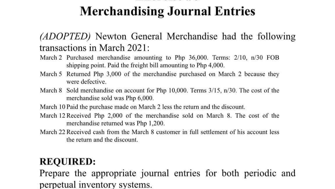 Merchandising Journal Entries
(ADOPTED) Newton General Merchandise had the following
transactions in March 2021:
March 2 Purchased merchandise amounting to Php 36,000. Terms: 2/10, n/30 FOB
shipping point. Paid the freight bill amounting to Php 4,000.
March 5 Returned Php 3,000 of the merchandise purchased on March 2 because they
were defective.
March 8 Sold merchandise on account for Php 10,000. Terms 3/15, n/30. The cost of the
merchandise sold was Php 6,000.
March 10 Paid the purchase made on March 2 less the return and the discount.
March 12 Received Php 2,000 of the merchandise sold on March 8. The cost of the
merchandise returned was Php 1,200.
March 22 Received cash from the March 8 customer in full settlement of his account less
the return and the discount.
REQUIRED:
Prepare the appropriate journal entries for both periodic and
perpetual inventory systems.
