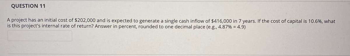 QUESTION 11
A project has an initial cost of $202,000 and is expected to generate a single cash inflow of $416,000 in 7 years. If the cost of capital is 10.6%, what
is this project's internal rate of return? Answer in percent, rounded to one decimal place (e.g., 4.87% = 4.9)
