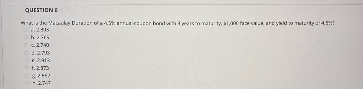 QUESTION 6
What is the Macaulay Duration of a 4.5% annual coupon bond with 3 years to maturity, $1,000 face value, and yield to maturity of 4.5%?
O a. 2.803
O b. 2.769
O c. 2.740
O d. 2.793
O e. 2.913
O f. 2.873
O g. 2.862
O h. 2.747
