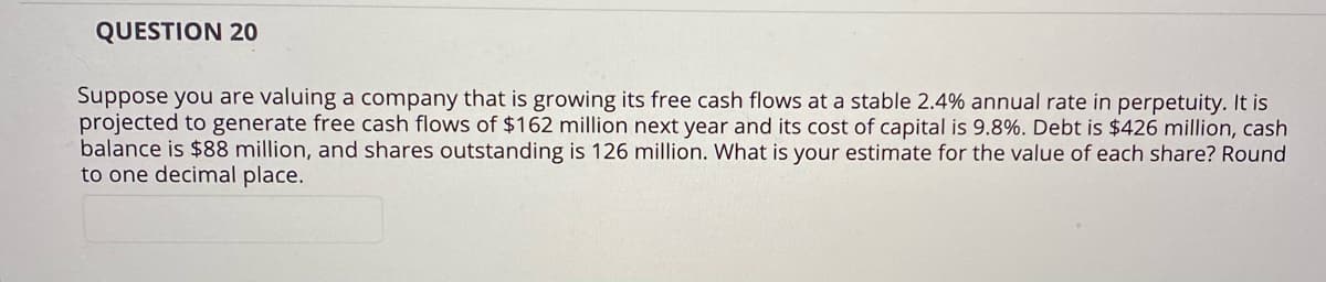 QUESTION 20
Suppose you are valuing a company that is growing its free cash flows at a stable 2.4% annual rate in perpetuity. It is
projected to generate free cash flows of $162 million next year and its cost of capital is 9.8%. Debt is $426 million, cash
balance is $88 million, and shares outstanding is 126 million. What is your estimate for the value of each share? Round
to one decimal place.
