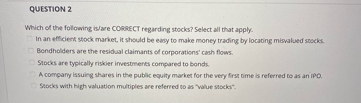 QUESTION 2
Which of the following is/are CORRECT regarding stocks? Select all that apply.
In an efficient stock market, it should be easy to make money trading by locating misvalued stocks.
OBondholders are the residual claimants of corporations' cash flows.
O Stocks are typically riskier investments compared to bonds.
A company issuing shares in the public equity market for the very first time is referred to as an IPO.
O Stocks with high valuation multiples are referred to as "value stocks".
