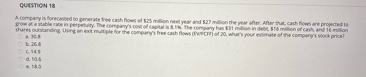 QUESTION 18
A company is forecasted to generate free cash flows of $25 million next year and $27 million the year after. After that, cash flows are projected to
grow at a stable rate in perpetuity. The company's cost of capital is 8.1%. The company has $31 million in debt, $16 million of cash, and 16 million
shares outstanding. Using an exit multiple for the company's free cash flows (EV/FCFF) of 20, what's your estimate of the company's stock price?
O a. 30.8
O b. 26.8
O c. 14.9
O d. 10.6
O e. 18.0

