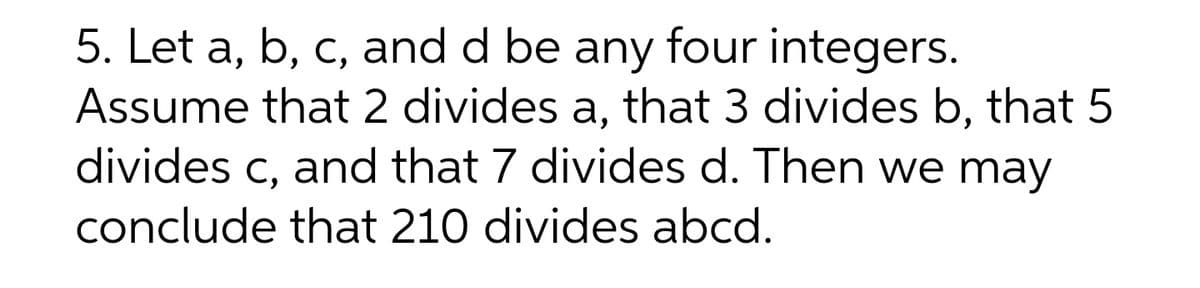 5. Let a, b, c, and d be any four integers.
Assume that 2 divides a, that 3 divides b, that 5
divides c, and that 7 divides d. Then we may
conclude that 210 divides abcd.
