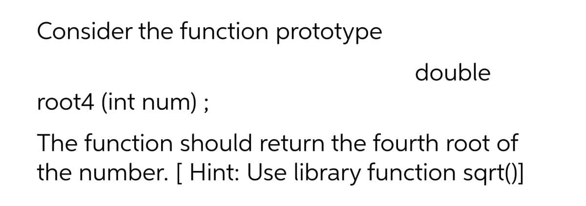 Consider the function prototype
double
root4 (int num) ;
The function should return the fourth root of
the number. [ Hint: Use library function sqrt()]

