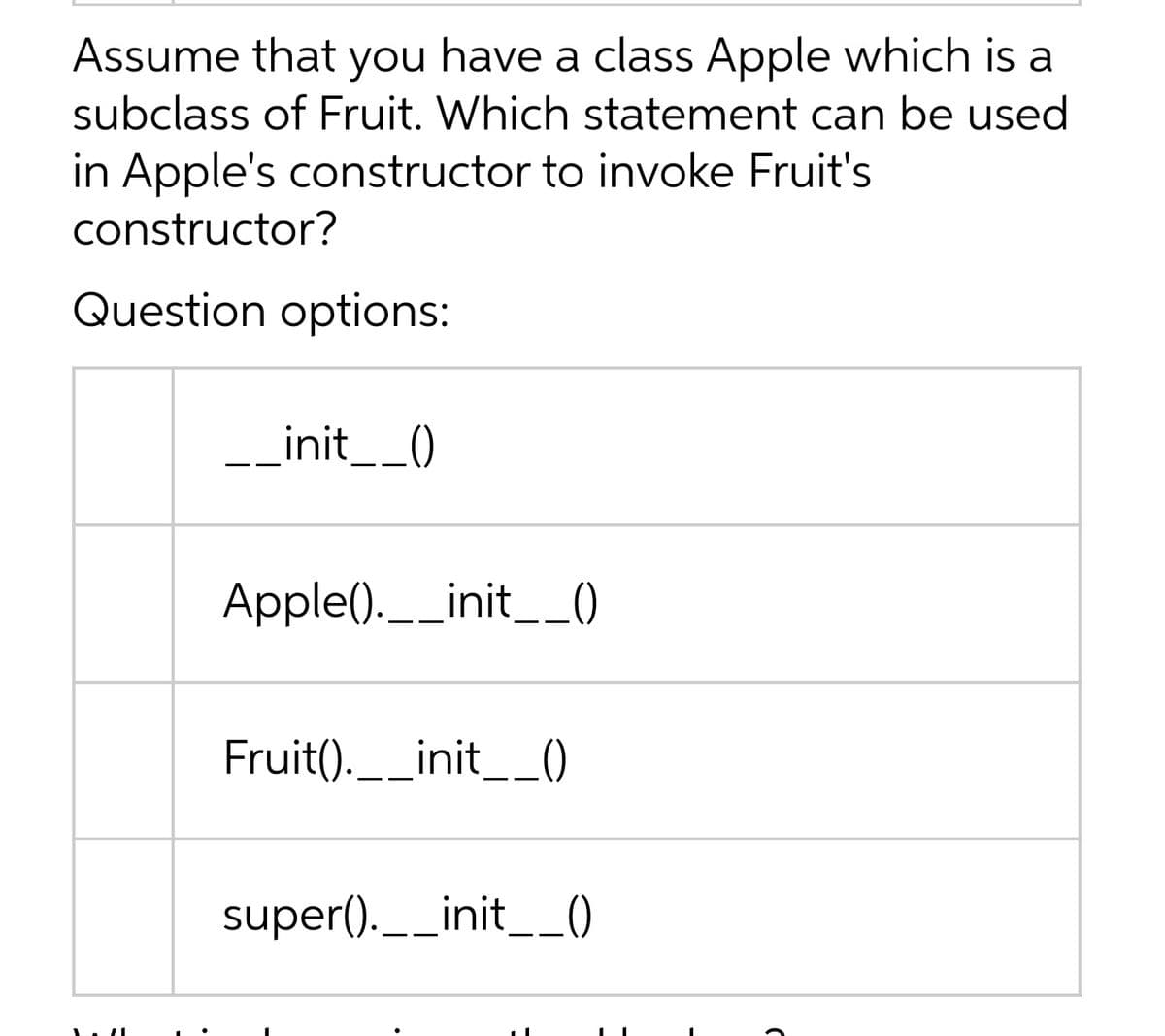 Assume that you have a class Apple which is a
subclass of Fruit. Which statement can be used
in Apple's constructor to invoke Fruit's
constructor?
Question options:
-_init__()
Apple(). _init__)
の
Fruit().__init__)
super(). __init__()
