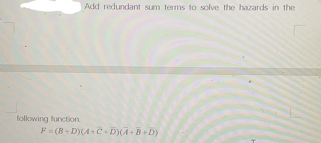 Add redundant sum terms to solve the hazards in the
following function.
F = (B+ D)(A+C+D)(A+B+D)
