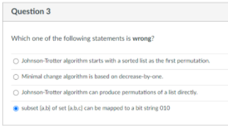 Question 3
Which one of the following statements is wrong?
O Johnson-Trotter algorithm starts with a sorted list as the first permutation.
O Minimal change algorithm is based on decrease-by-one.
O Johnson-Trotter algorithm can produce permutations of a list directly.
subset (a.b) of set labc) can be mapped to a bit string 010
