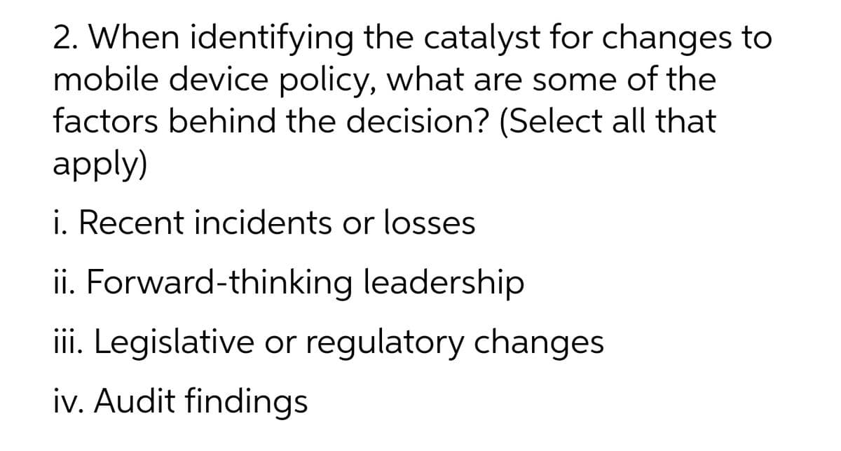 2. When identifying the catalyst for changes to
mobile device policy, what are some of the
factors behind the decision? (Select all that
apply)
i. Recent incidents or losses
ii. Forward-thinking leadership
iii. Legislative or regulatory changes
iv. Audit findings
