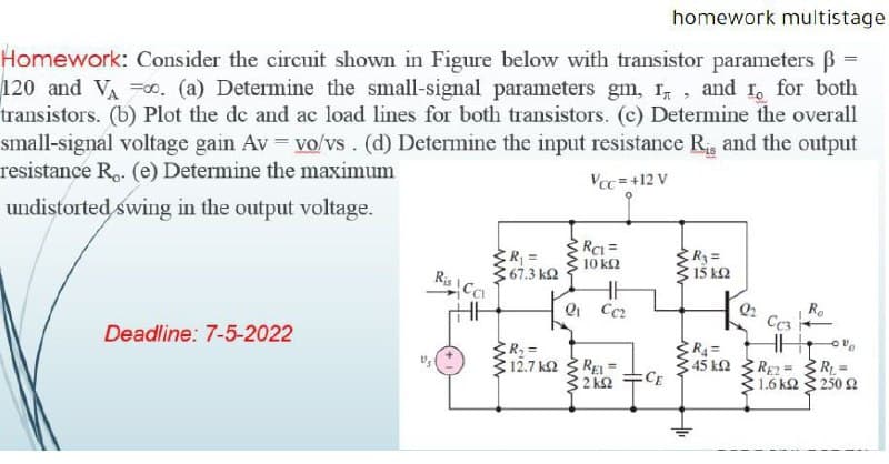 homework multistage
Homework: Consider the circuit shown in Figure below with transistor parameters ß
120 and VA =o. (a) Determine the small-signal parameters gm, r, and I, for both
transistors. (b) Plot the de and ac load lines for both transistors. (c) Determine the overall
small-signal voltage gain Av = vo/vs. (d) Determine the input resistance R and the output
resistance Ro. (e) Determine the maximum
undistorted swing in the output voltage.
Vcc = +12 V
RCI =
R3=
R3 =
15 kQ
10 k2
Ris Ca
67.3 k2
R.
Cc3
Deadline: 7-5-2022
SR, =
12.7 k2
REI
45 k2
CE
RE2= 3 RL =
1.6 k2 3 250 2
32 k2
ww
w
