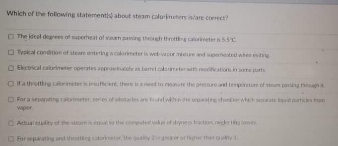 Which of the following statement(s) about steam calorimeters is/are correct?
O The ideal degrees of superheat of steam passing through throttling calorimeter is 5.5°C
O Typical condition of steam entering a calorimeter is wet-vapor mixture and superheated when exiting
O Electrical calorimeter operates approximately as barrel calorimeter with modifications in some parts.
O If a throttling calorimeter is insufficient, there is a need to measure the pressure and temperature of steam passing through it.
O For a separating calorimeter. series of obstacles are found within the separating charmber which separate liquid particles from
vapor.
O Actual quality of the steam is equal to the computed value of dryness fraction, neglecting lossies
O For separating and throttling calorimeter, the quality 2 is greater or higher than quality 1.
