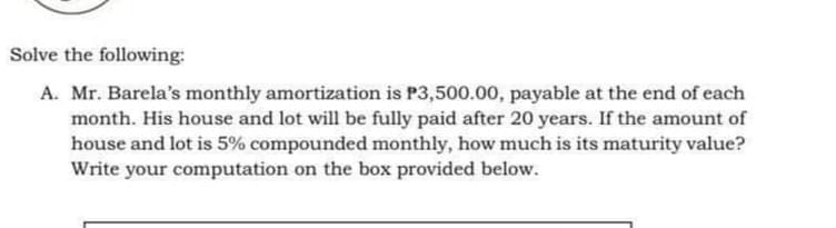 Solve the following:
A. Mr. Barela's monthly amortization is P3,500.00, payable at the end of each
month. His house and lot will be fully paid after 20 years. If the amount of
house and lot is 5% compounded monthly, how much is its maturity value?
Write your computation on the box provided below.
