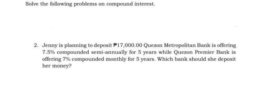 Solve the following problems on compound interest.
2. Jenny is planning to deposit P17,000.00 Quezon Metropolitan Bank is offering
7.5% compounded semi-annually for 5 years while Quezon Premier Bank is
offering 7% compounded monthly for 5 years. Which bank should she deposit
her money?
