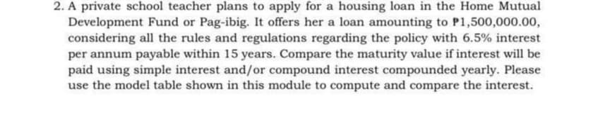 2. A private school teacher plans to apply for a housing loan in the Home Mutual
Development Fund or Pag-ibig. It offers her a loan amounting to P1,500,000.00,
considering all the rules and regulations regarding the policy with 6.5% interest
per annum payable within 15 years. Compare the maturity value if interest will be
paid using simple interest and/or compound interest compounded yearly. Please
use the model table shown in this module to compute and compare the interest.
