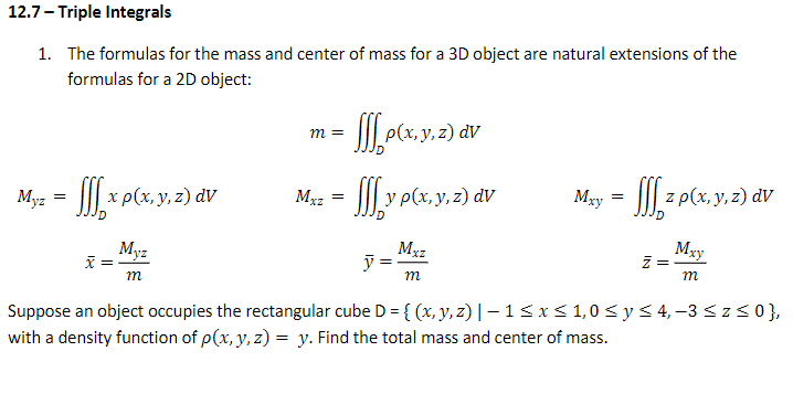 12.7- Triple Integrals
1. The formulas for the mass and center of mass for a 3D object are natural extensions of the
formulas for a 2D object:
m =
Myz = | x P(x, y, z) av
JM.y p(x. y. 2) dv
Mxy = ||| z p(x, y, z) dV
Mxz
=
Myz
=
Mxz
ỹ :
m
Mgy
m
m
Suppose an object occupies the rectangular cube D = { (x, y, z) | – 1<x< 1,0 < y< 4, -3 <z<0},
with a density function of p(x, y, z) = y. Find the total mass and center of mass.

