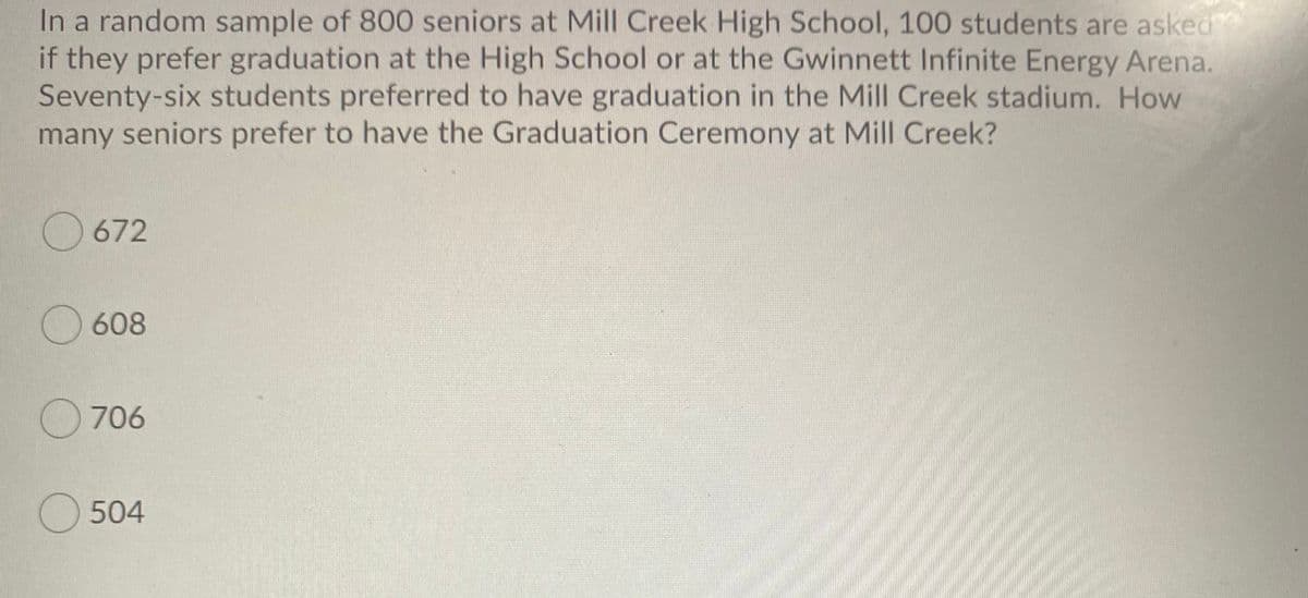 In a random sample of 800 seniors at Mill Creek High School, 100 students are asked
if they prefer graduation at the High School or at the Gwinnett Infinite Energy Arena.
Seventy-six students preferred to have graduation in the Mill Creek stadium. How
many seniors prefer to have the Graduation Ceremony at Mill Creek?
672
608
O 706
O 504
