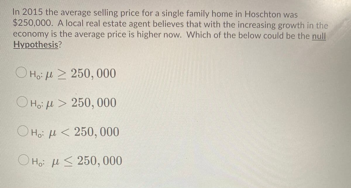 In 2015 the average selling price for a single family home in Hoschton was
$250,000. A local real estate agent believes that with the increasing growth in the
economy is the average price is higher now. Which of the below could be the null
Hypothesis?
O Ho: H > 250, 000
O Hoi l > 250, 000
O Ho: l < 250, 000
O Ho: H < 250, 000
