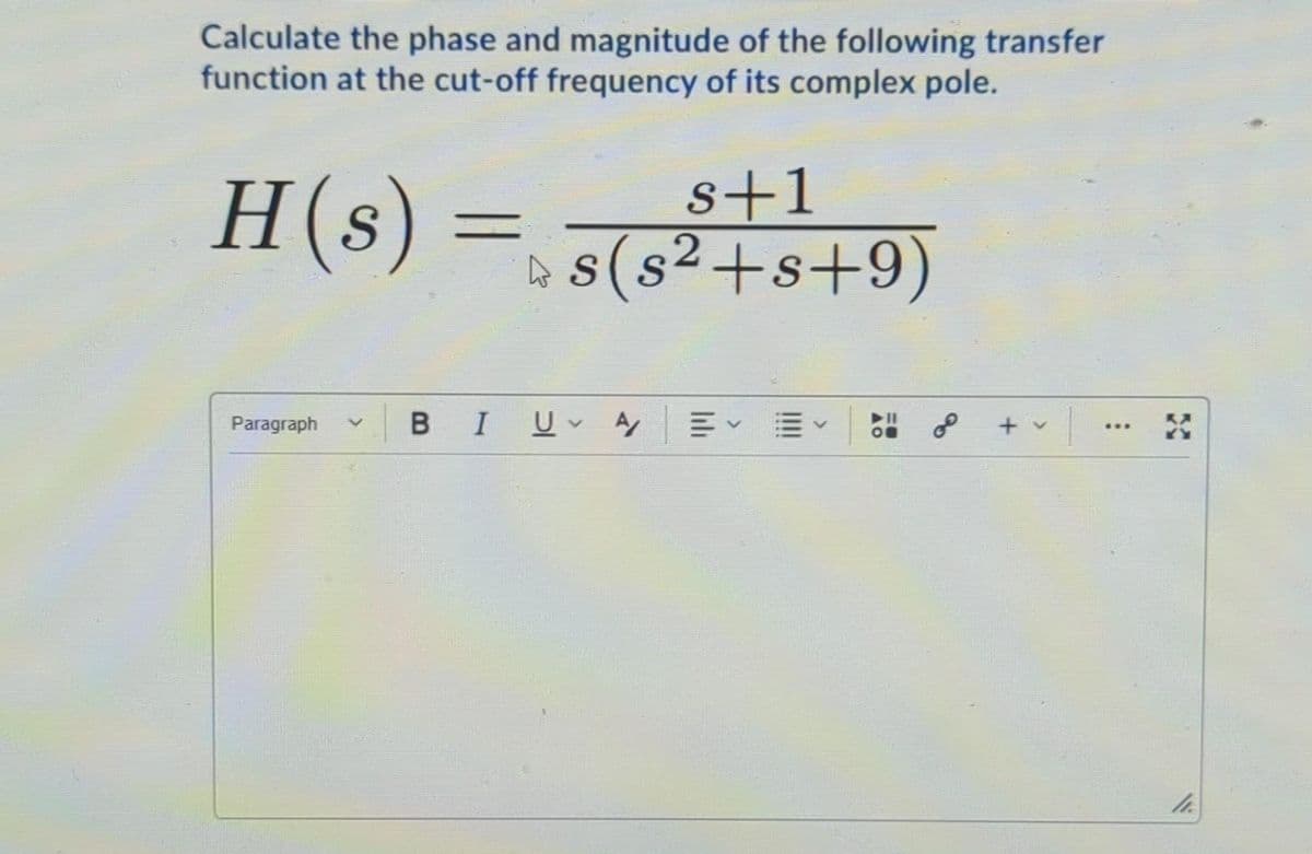Calculate the phase and magnitude of the following transfer
function at the cut-off frequency of its complex pole.
H(s) =
s+1
A s(s2+s+9)
Paragraph
BIU A
of
+ v
...
<>
