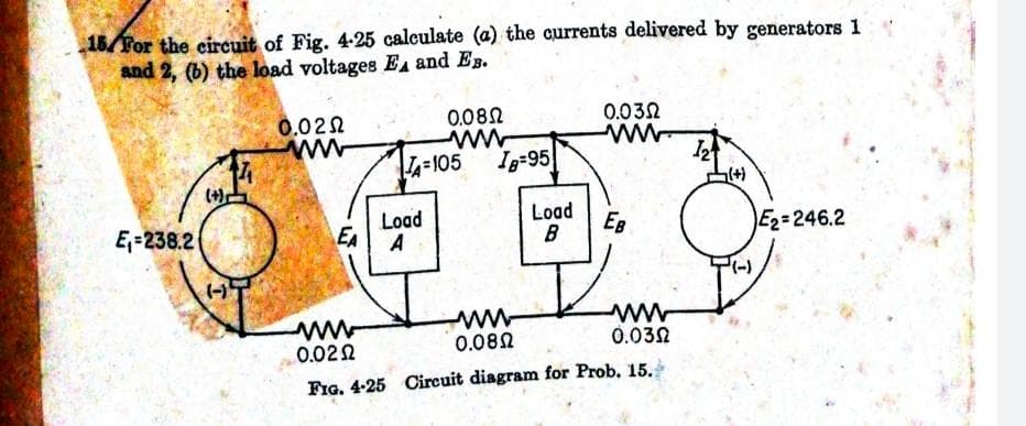 16/For the circuit of Fig. 4-25 calculate (a) the currents delivered by generators 1
and 2, (6) the load voltages EA and EB.
0.08N
0.032
0.022
ww
L-105
Ig-95
(+)
Load
Load
E,=238.2
EA
EB
B
E2=246.2
A
0.082
0.032
0.022
FIG. 4-25 Circuit diagram for Prob. 15.
