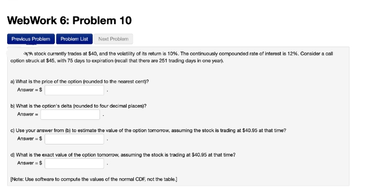 WebWork 6: Problem 10
Previous Problem Problem List Next Problem
A stock currently trades at $40, and the volatility of its return is 10%. The continuously compounded rate of interest is 12%. Consider a call
option struck at $45, with 75 days to expiration (recall that there are 251 trading days in one year).
a) What is the price of the option (rounded to the nearest cent)?
Answer -$
b) What is the option's delta (rounded to four decimal places)?
Answer =
c) Use your answer from (b) to estimate the value of the option tomorrow, assuming the stock is trading at $40.95 at that time?
Answer = $
d) What is the exact value of the option tomorrow, assuming the stock is trading at $40.95 at that time?
Answer = $
[Note: Use software to compute the values of the normal CDF, not the table.]

