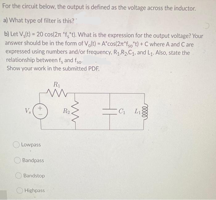 For the circuit below, the output is defined as the voltage across the inductor.
a) What type of filter is this?
b) Let V(t) = 20 cos(2n *f,t). What is the expression for the output voltage? Your
!3!
answer should be in the form of Vo(t) = A*cos(2n*fso t) + C where A and C are
expressed using numbers and/or frequency, R1,R2,C1, and L1. Also, state the
relationship between f, and fso
Show your work in the submitted PDF.
R1
Vs
R2
L1
O Lowpass
Bandpass
Bandstop
O Highpass
