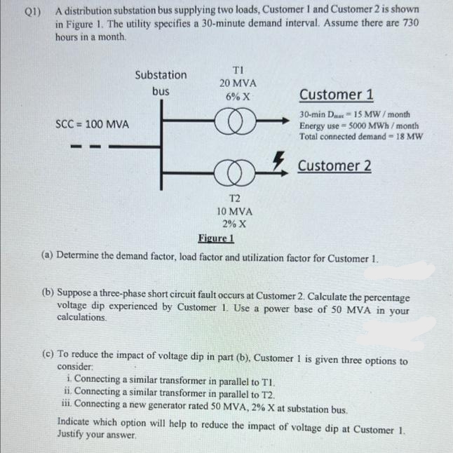 Q1) A distribution substation bus supplying two loads, Customer 1 and Customer 2 is shown
in Figure 1. The utility specifies a 30-minute demand interval. Assume there are 730
hours in a month.
TI
Substation
20 MVA
bus
Customer 1
6% X
30-min Dmar- 15 MW/ month
Energy use - 500 MWh / month
Total connected demand = 18 MW
SCC = 100 MVA
Customer 2
T2
10 MVA
2% X
Figure 1
(a) Determine the demand factor, load factor and utilization factor for Customer 1.
(b) Suppose a three-phase short circuit fault occurs at Customer 2. Calculate the percentage
voltage dip experienced by Customer 1. Use a power base of 50 MVA in your
calculations.
(c) To reduce the impact of voltage dip in part (b), Customer 1 is given three options to
consider:
i Connecting a similar transformer in parallel to TI.
ii. Connecting a similar transformer in parallel to T2.
iii. Connecting a new generator rated 50 MVA, 2% X at substation bus.
Indicate which option will help to reduce the impact of voltage dip at Customer 1.
Justify your answer.
