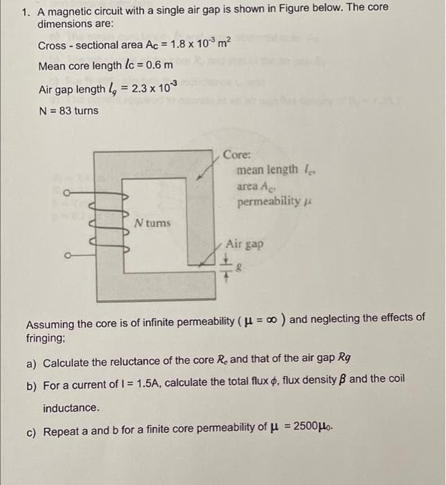 1. A magnetic circuit with a single air gap is shown in Figure below. The core
dimensions are:
Cross - sectional area Ac = 1.8 x 10 m2
Mean core length lc = 0.6 m
%3D
Air gap length l, = 2.3 x 103
%3D
N = 83 turns
Core:
mean length 1
area Ae
permeability u
N tums
Air gap
Assuming the core is of infinite permeability ( u = 0 ) and neglecting the effects of
fringing;
a) Calculate the reluctance of the core Re and that of the air gap Rg
b) For a current of I = 1.5A, calculate the total flux o, flux density B and the coil
inductance.
%3D
c) Repeat a and b for a finite core permeability of µ = 2500Ho.
