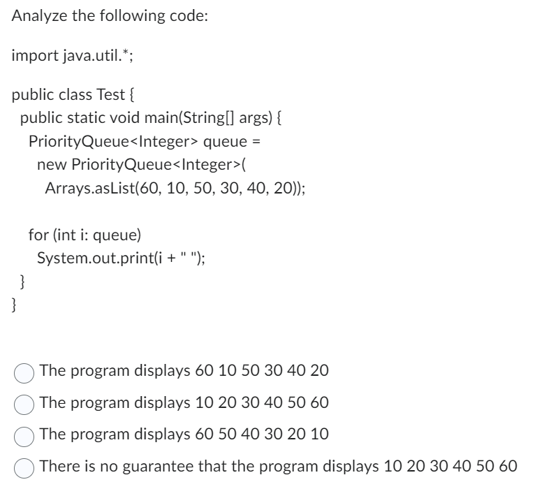 Analyze the following code:
import java.util.*;
public class Test {
public static void main(String[] args) {
PriorityQueue<Integer> queue =
}
}
new PriorityQueue<Integer>(
Arrays.asList(60, 10, 50, 30, 40, 20));
for (int i: queue)
System.out.print(i + ");
The program displays 60 10 50 30 40 20
The program displays 10 20 30 40 50 60
The program displays 60 50 40 30 20 10
There is no guarantee that the program displays 10 20 30 40 50 60