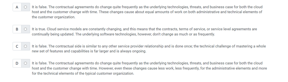 A
B
с
D
O
It is false. The contractual agreements do change quite frequently as the underlying technologies, threats, and business case for both the cloud
host and the customer change with time. These changes cause about equal amounts of work on both administrative and technical elements of
the customer organization.
O It is true. Cloud service models are constantly changing, and this means that the contracts, terms of service, or service level agreements are
continually being updated. The underlying software technologies, however, don't change as much or as frequently.
O
It is false. The contractual side is similar to any other service provider relationship and is done once; the technical challenge of mastering a whole
new set of features and capabilities is far larger and is always ongoing.
O
It is false. The contractual agreements do change quite frequently as the underlying technologies, threats, and business case for both the cloud
host and the customer change with time. However, even these changes cause less work, less frequently, for the administrative elements and more
for the technical elements of the typical customer organization.