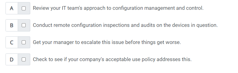 A
B
C
D
U
U
U
Review your IT team's approach to configuration management and control.
Conduct remote configuration inspections and audits on the devices in question.
Get your manager to escalate this issue before things get worse.
Check to see if your company's acceptable use policy addresses this.