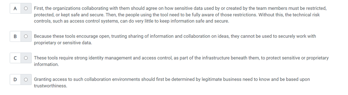 A
O
B O
с O
D O
First, the organizations collaborating with them should agree on how sensitive data used by or created by the team members must be restricted,
protected, or kept safe and secure. Then, the people using the tool need to be fully aware of those restrictions. Without this, the technical risk
controls, such as access control systems, can do very little to keep information safe and secure.
Because these tools encourage open, trusting sharing of information and collaboration on ideas, they cannot be used to securely work with
proprietary or sensitive data.
These tools require strong identity management and access control, as part of the infrastructure beneath them, to protect sensitive or proprietary
information.
Granting access to such collaboration environments should first be determined by legitimate business need to know and be based upon
trustworthiness.