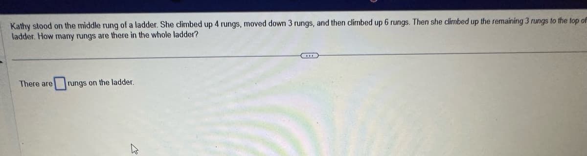 Kathy stood on the middle rung of a ladder. She climbed up 4 rungs, moved down 3 rungs, and then climbed up 6 rungs. Then she climbed up the remaining 3 rungs to the top of
ladder. How many rungs are there in the whole ladder?
There are
rungs on the ladder.