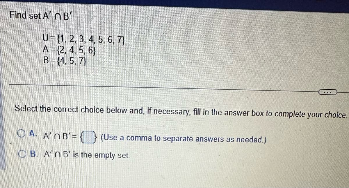 Find set A' B'
U= {1, 2, 3, 4, 5, 6, 7)
A = {2, 4, 5, 6)
B = {4, 5, 7)
Select the correct choice below and, if necessary, fill in the answer box to complete your choice.
OA. A'NB'=
OB. A'n B' is the empty set.
(Use a comma to separate answers as needed.)