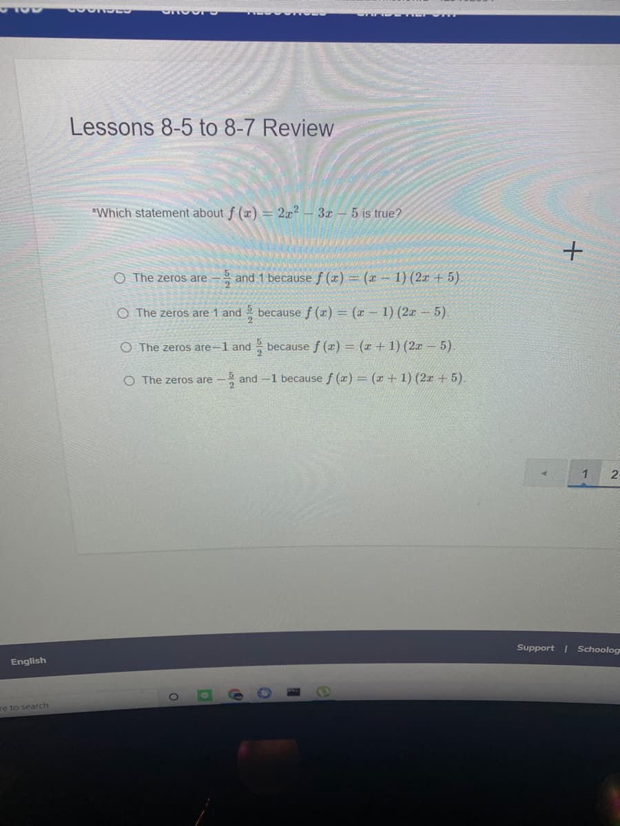 Lessons 8-5 to 8-7 Review
*Which statement about f (x) = 2x² – 3x –– 5 is true?
O The zeros are
- and 1 becausef (x) = (1 – 1) (2r + 5).
O The zeros are 1 and because f (x) = (x - 1) (2x – 5).
O The zeros are-l and
because f (x) = (x + 1) (2x – 5)
O The zeros are
5 and -1 because f (x) = (x + 1) (2x + 5).
1
2:
Support | Schoolog
English
TO
re to search

