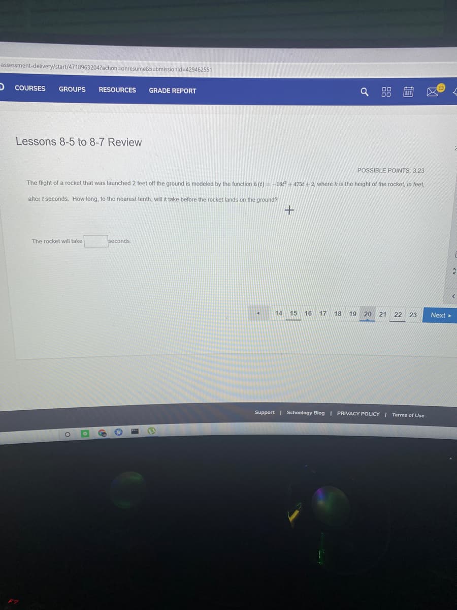 -assessment-delivery/start/4718963204?action=onresume&submissionld=429462551
COURSES
GROUPS
RESOURCES
GRADE REPORT
Lessons 8-5 to 8-7 Review
POSSIBLE POINTS 3.23
The flight of a rocket that was launched 2 feet off the ground is modeled by the function h (t)-16 475t +2, where h is the height of the rocket, in feet,
after t seconds. How long, to the nearest tenth, will it take before the rocket lands on the ground?
seconds
The rocket will take
14
15 16
17
18
19 20 21 22 23
Next >
Support | Schoology Blog | PRIVACY POLICY I Terms of Use
