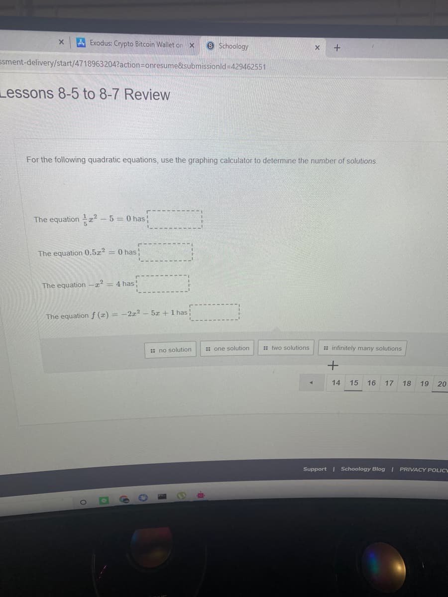 A Exodus: Crypto Bitcoin Wallet on X
e Schoology
ssment-delivery/start/4718963204?action=Donresume&submissionld=429462551
Lessons 8-5 to 8-7 Review
For the following quadratic equations, use the graphing calculator to determine the number of solutions.
The equation a? – 5 = 0 has
The equation 0.5x2 = 0 has!
The equation -x² = 4 has
5x +1 has
The equation f (x) = -2z2
:: no solution
:: one solution
: two solutions
:: infinitely many solutions
14
15
16
17
18
19
20
Support | Schoology Blog | PRIVACY POLICY

