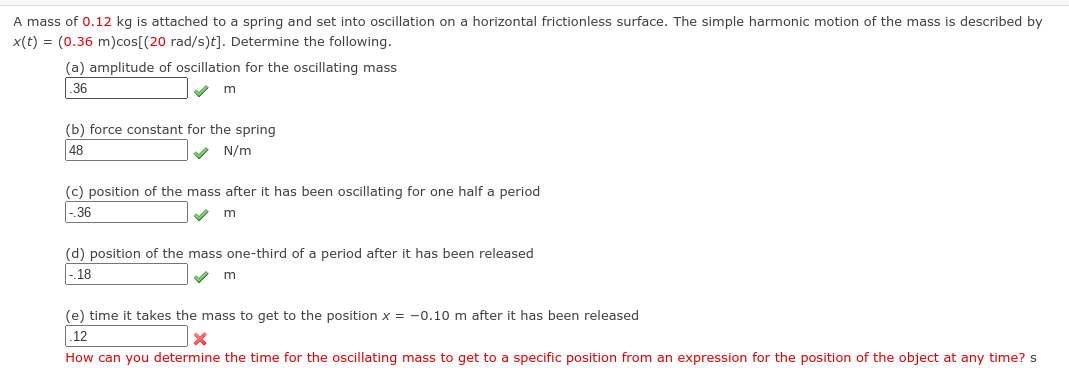 A mass of 0.12 kg is attached to a spring and set into oscillation on a horizontal frictionless surface. The simple harmonic motion of the mass is described by
x(t) = (0.36 m)cos[(20 rad/s)t]. Determine the following.
(a) amplitude of oscillation for the oscillating mass
.36
✔ m
(b) force constant for the spring
48
N/m
(c) position of the mass after it has been oscillating for one half a period
-.36
m
(d) position of the mass one-third of a period after it has been released
-.18
m
(e) time it takes the mass to get to the position x = -0.10 m after it has been released
.12
X
How can you determine the time for the oscillating mass to get to a specific position from an expression for the position of the object at any time? s